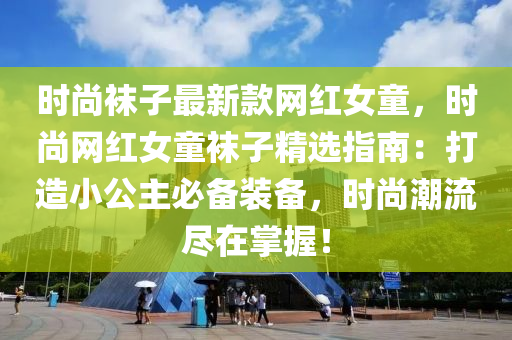 時尚襪子最新款網(wǎng)紅女童，時尚網(wǎng)紅女童襪子精選指液壓動力機械,元件制造南：打造小公主必備裝備，時尚潮流盡在掌握！