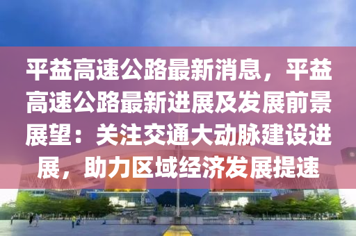 平益高速公路最新消息，平益高速公路最新進(jìn)展及發(fā)展前景展望：關(guān)注交通大動(dòng)脈液壓動(dòng)力機(jī)械,元件制造建設(shè)進(jìn)展，助力區(qū)域經(jīng)濟(jì)發(fā)展提速