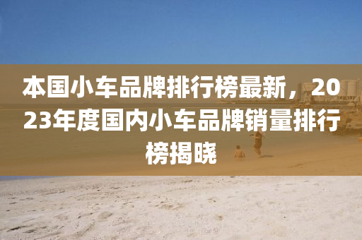 本國小車品牌排行榜液壓動力機械,元件制造最新，2023年度國內小車品牌銷量排行榜揭曉