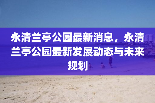 永清蘭亭公園最新消息，永清蘭亭公園最新發(fā)展液壓動力機(jī)械,元件制造動態(tài)與未來規(guī)劃