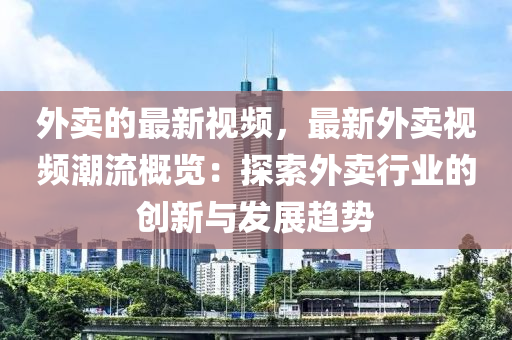 外賣的最新視頻，最新外賣視頻潮流概覽：探索外賣行業(yè)的創(chuàng)新與發(fā)展趨勢(shì)液壓動(dòng)力機(jī)械,元件制造