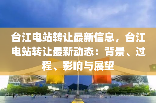臺(tái)江液壓動(dòng)力機(jī)械,元件制造電站轉(zhuǎn)讓最新信息，臺(tái)江電站轉(zhuǎn)讓最新動(dòng)態(tài)：背景、過程、影響與展望
