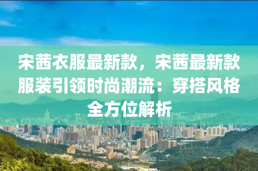 宋茜衣服最新款，宋茜最新款服裝引領(lǐng)時尚潮流：穿搭風(fēng)格全方位解析液壓動力機械,元件制造