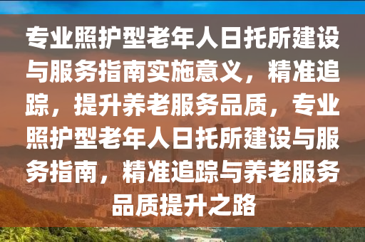 專業(yè)照護(hù)型老年人日托所建設(shè)與服務(wù)指南實(shí)施意義，精準(zhǔn)追蹤，提升養(yǎng)老服務(wù)品質(zhì)，專業(yè)照護(hù)型老年人日托所建設(shè)與服務(wù)指南，精準(zhǔn)追蹤與養(yǎng)老服務(wù)品質(zhì)提升之路液壓動(dòng)力機(jī)械,元件制造