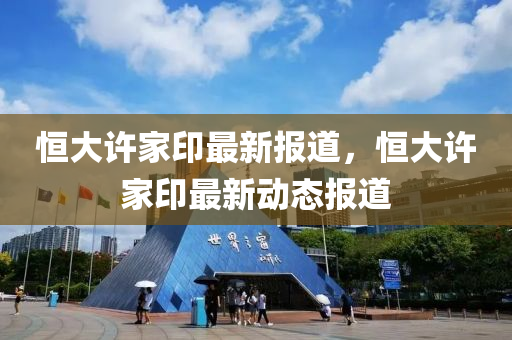 恒大許家印最新報道，恒大許家印最新動態(tài)報道