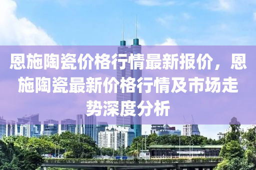 恩施陶瓷價(jià)格行情最新報(bào)價(jià)，恩施陶瓷最新價(jià)格行情及市場(chǎng)走勢(shì)深度分析液壓動(dòng)力機(jī)械,元件制造