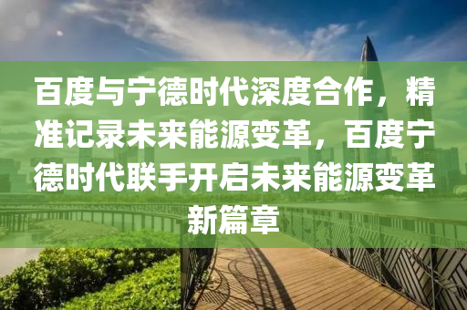 百度與寧德時(shí)代深度合作，精準(zhǔn)記錄未來(lái)能源變革，百度寧德時(shí)代聯(lián)手開(kāi)啟未來(lái)能源變革新篇章液壓動(dòng)力機(jī)械,元件制造