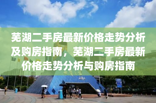 蕪湖二手房最新價格走勢分析及購房指南，蕪湖二手房最新價格走勢分析與購房指南液壓動力機械,元件制造
