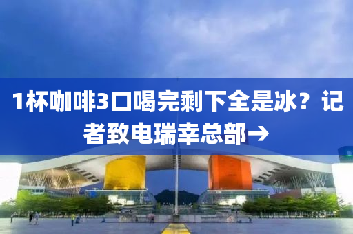1杯咖啡3口喝完剩下全是冰？記者致電瑞幸總部→液壓動(dòng)力機(jī)械,元件制造