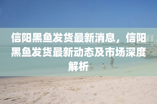 信陽黑魚發(fā)貨最新消息，信陽黑魚發(fā)貨最新動態(tài)及市場深度解析液壓動力機(jī)械,元件制造