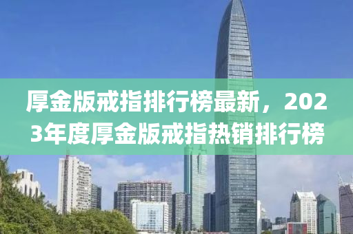 厚金版戒指排行榜最新，2023年度厚金版戒指熱銷(xiāo)排行榜液壓動(dòng)力機(jī)械,元件制造