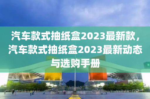 汽車款式抽紙盒2023最新款，汽車款式抽紙盒2023液壓動力機械,元件制造最新動態(tài)與選購手冊