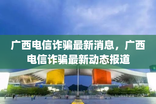 廣西電信詐騙最新消息，廣西電信詐騙最新動態(tài)報道