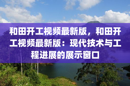 和田液壓動(dòng)力機(jī)械,元件制造開工視頻最新版，和田開工視頻最新版：現(xiàn)代技術(shù)與工程進(jìn)展的展示窗口