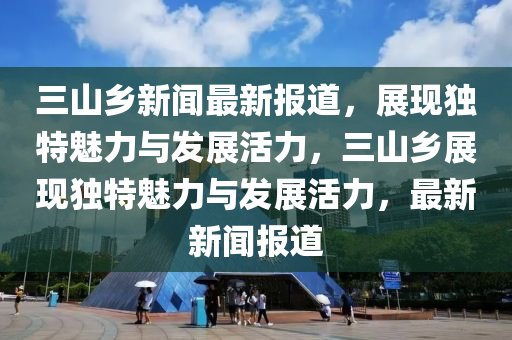 三山鄉(xiāng)新聞最新報(bào)道，展現(xiàn)獨(dú)特魅力與發(fā)展活力，三山鄉(xiāng)展現(xiàn)獨(dú)特魅力與發(fā)展活力，最新新液壓動(dòng)力機(jī)械,元件制造聞報(bào)道
