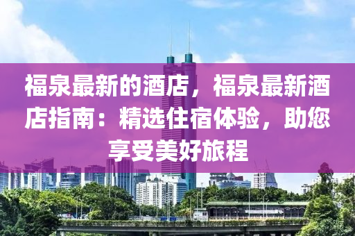 福泉最新的酒店，福泉最新酒店指南：精選住宿體驗，助您享受美好旅程液壓動力機械,元件制造