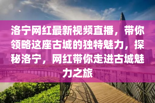 洛寧網(wǎng)紅最新視頻直播，帶你領(lǐng)略這座古城的獨(dú)特魅力，探秘洛寧，網(wǎng)紅帶你走進(jìn)古城魅力之旅液壓動力機(jī)械,元件制造