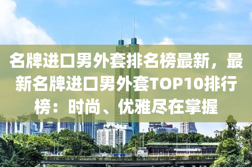 名牌進(jìn)口男外套排名榜最新，最新名牌進(jìn)口男外套TOP10排行榜液壓動(dòng)力機(jī)械,元件制造：時(shí)尚、優(yōu)雅盡在掌握