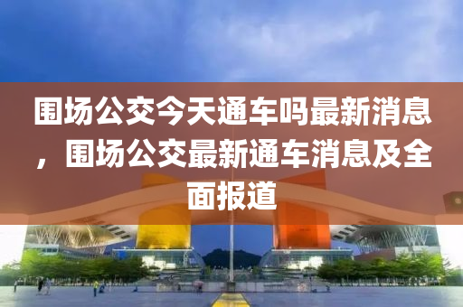 圍場(chǎng)公交今天通車(chē)嗎最新消息，圍場(chǎng)公交最新通車(chē)消息及全面報(bào)道液壓動(dòng)力機(jī)械,元件制造