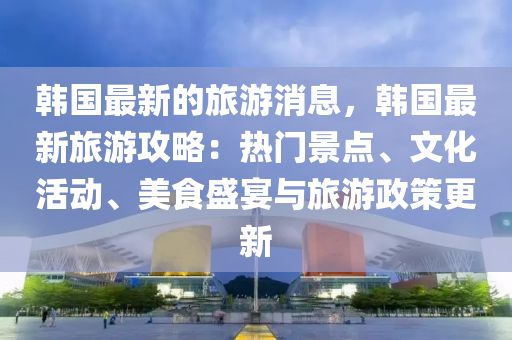 韓國最新的旅游消息，韓國最新旅游攻略：熱門景點、文化活動、美食盛宴與旅游政策更新液壓動力機械,元件制造