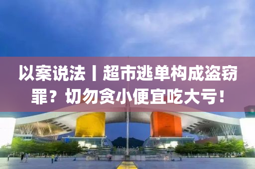 以案說法丨超市逃單構(gòu)成液壓動力機械,元件制造盜竊罪？切勿貪小便宜吃大虧！