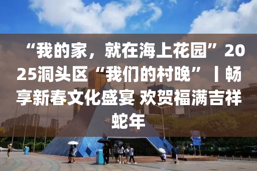“我的家，就在海上花園”2025洞頭區(qū)“我們的村晚”丨暢享新春文化盛宴 歡賀福滿吉祥蛇年液壓動力機(jī)械,元件制造
