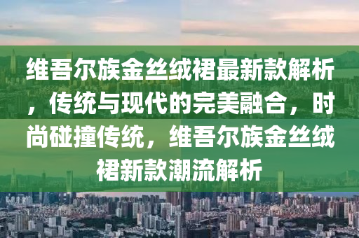 維吾爾族金絲絨裙最新款解析，傳統(tǒng)與現(xiàn)代的完美融合，時(shí)尚碰撞傳統(tǒng)，維吾爾族金絲絨裙新款潮流解析液壓動(dòng)力機(jī)械,元件制造