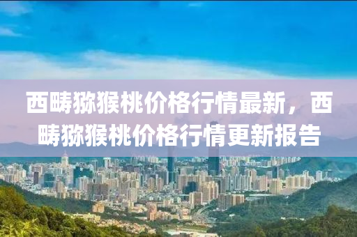 西疇獼猴桃價格行情最新，西疇獼猴桃價格行情更新報告液壓動力機械,元件制造