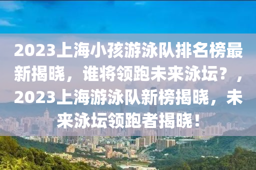 2023上海小孩游泳隊(duì)排名榜最新揭曉，誰將領(lǐng)跑未來泳壇？，2023上海游泳隊(duì)新榜揭曉，未來泳壇領(lǐng)跑者揭曉！液壓動(dòng)力機(jī)械,元件制造
