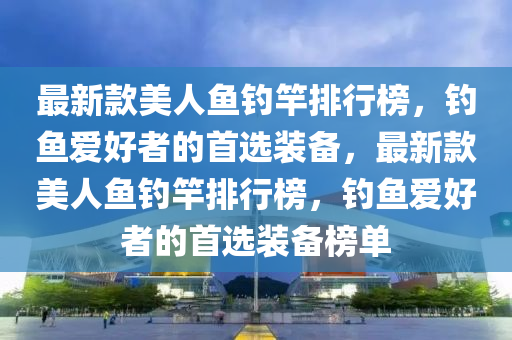 最新款美人魚(yú)釣竿排行榜，釣魚(yú)愛(ài)好者的首選裝備，最新款美人魚(yú)釣竿排行榜，釣魚(yú)愛(ài)好者的首選裝備榜單液壓動(dòng)力機(jī)械,元件制造