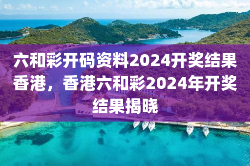 六和彩開碼資料2024開獎結(jié)果香港，香港六和彩2024年開獎結(jié)果揭曉