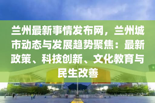 蘭州最新事情發(fā)布網(wǎng)，蘭州城市動態(tài)與發(fā)展趨勢聚焦：最新政策、科技創(chuàng)新、文化教育與民生改善液壓動力機械,元件制造
