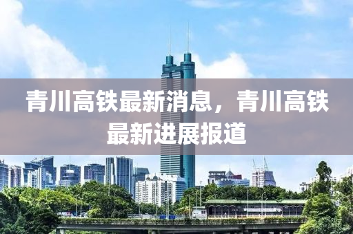 青川高鐵最新消息，青川高鐵最新進展報道