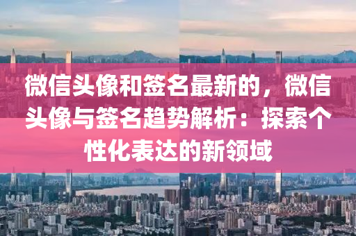 微信頭像和簽名最新的，微信頭像與簽名趨勢解析：探索個性化表達的新領域液壓動力機械,元件制造