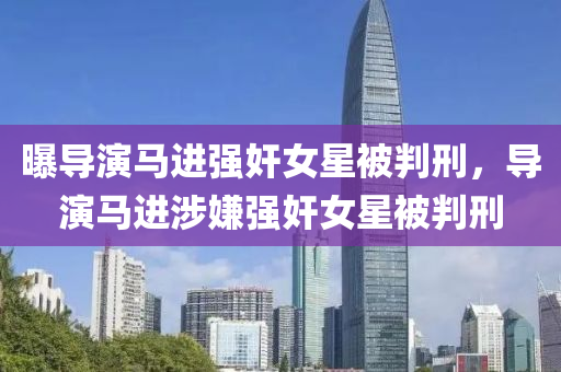 曝導(dǎo)演馬進(jìn)強(qiáng)液壓動(dòng)力機(jī)械,元件制造奸女星被判刑，導(dǎo)演馬進(jìn)涉嫌強(qiáng)奸女星被判刑
