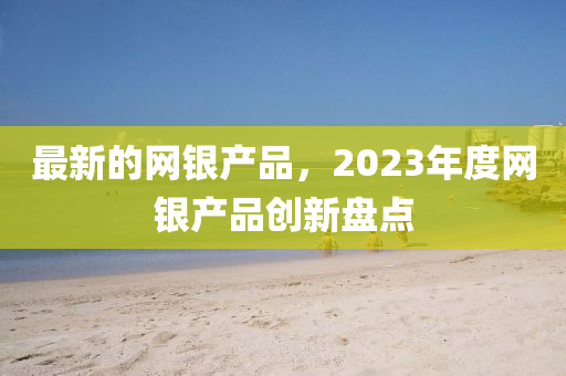最新的液壓動力機械,元件制造網(wǎng)銀產品，2023年度網(wǎng)銀產品創(chuàng)新盤點