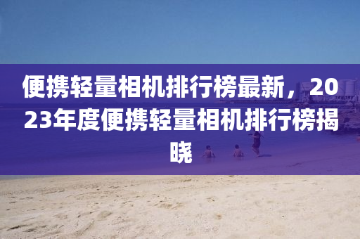便攜輕量相機排行榜最新，2023年度便攜輕量相機排行榜揭曉液壓動力機械,元件制造