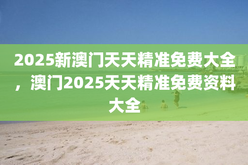 2025新澳門天天精準(zhǔn)免費(fèi)大全，澳門2025天天精準(zhǔn)免費(fèi)資料大全