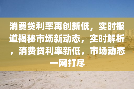 消費(fèi)貸利率再創(chuàng)新液壓動力機(jī)械,元件制造低，實(shí)時報道揭秘市場新動態(tài)，實(shí)時解析，消費(fèi)貸利率新低，市場動態(tài)一網(wǎng)打盡
