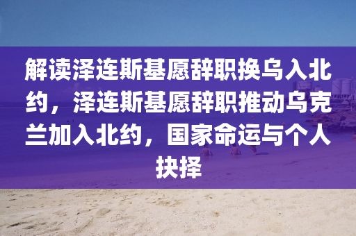 解讀澤連斯基愿辭職換烏入北約，澤連斯基愿辭職推動烏克蘭加入北約，國家命運與個人抉擇