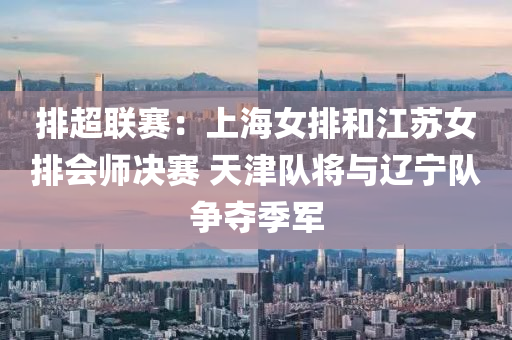 排超聯(lián)賽：上海女排和江蘇女排會師決賽 天津隊將與遼寧隊爭奪季軍液壓動力機(jī)械,元件制造