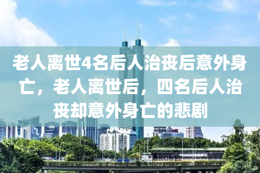 老人離世4名液壓動(dòng)力機(jī)械,元件制造后人治喪后意外身亡，老人離世后，四名后人治喪卻意外身亡的悲劇
