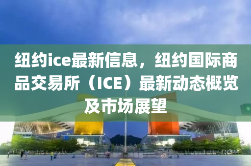 紐約ice最新信息，紐約國際商品交易所（ICE）最新動態(tài)概覽及市場展望液壓動力機械,元件制造