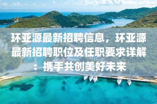 環(huán)亞源最新招聘信息，環(huán)亞源最新招聘職位及任職要求詳解：攜手共創(chuàng)美好未來(lái)液壓動(dòng)力機(jī)械,元件制造