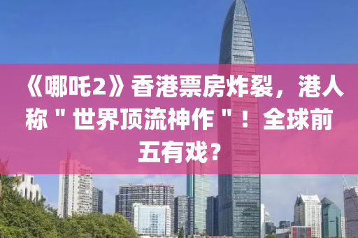 《哪吒2》香港票房炸裂，港人稱＂世界頂流神作＂！全球前五有戲？液壓動(dòng)力機(jī)械,元件制造