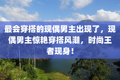 最會穿搭的現(xiàn)偶男主出現(xiàn)了，現(xiàn)偶男主驚艷穿搭風潮，時尚王者現(xiàn)身！液壓動力機械,元件制造