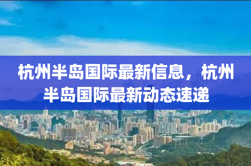 杭州半島國際最新信息，杭州半島國際最新動(dòng)態(tài)速遞液壓動(dòng)力機(jī)械,元件制造
