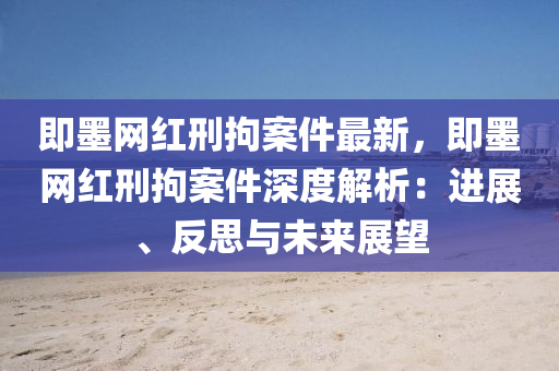 即墨網(wǎng)液壓動力機(jī)械,元件制造紅刑拘案件最新，即墨網(wǎng)紅刑拘案件深度解析：進(jìn)展、反思與未來展望
