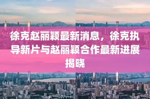 徐克趙麗穎最新消息，徐克執(zhí)導(dǎo)新片與趙麗穎合作最新進(jìn)展揭曉液壓動(dòng)力機(jī)械,元件制造