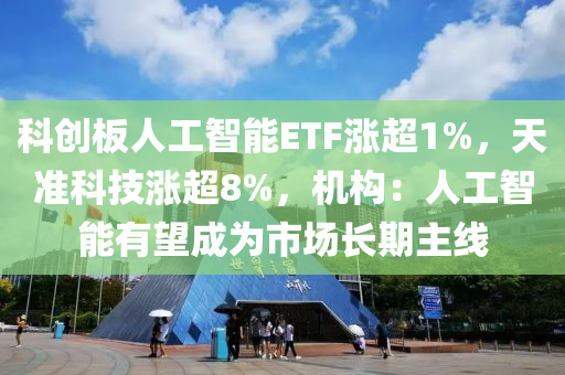 科創(chuàng)板人工智能液壓動力機械,元件制造ETF漲超1%，天準科技漲超8%，機構(gòu)：人工智能有望成為市場長期主線